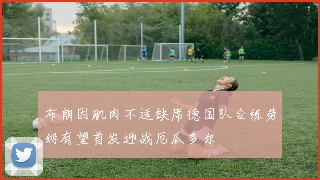 布朗因肌肉不适缺席德国队合练劳姆有望首发迎战厄瓜多尔
