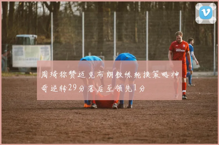 周琦称赞迈克布朗教练轮换策略神奇逆转29分落后至领先1分