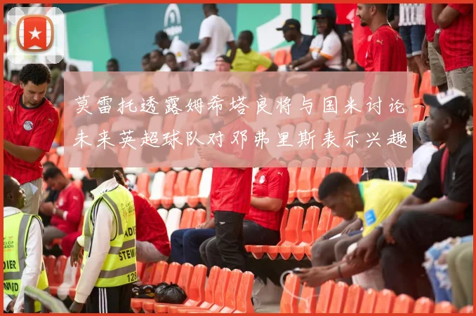 莫雷托透露姆希塔良将与国米讨论未来英超球队对邓弗里斯表示兴趣