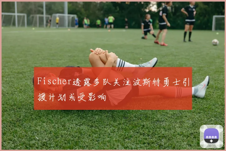 Fischer透露多队关注波斯特勇士引援计划或受影响