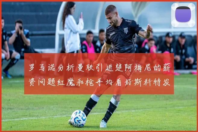 罗马诺分析曼联引进楚阿梅尼的薪资问题红魔和枪手均看好斯科特发展潜力