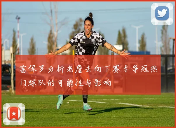 富保罗分析老詹去向下赛季争冠热门球队的可能性与影响