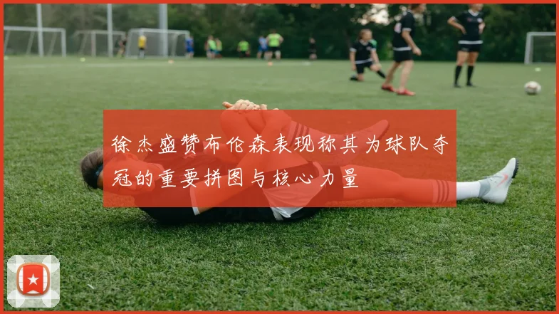 徐杰盛赞布伦森表现称其为球队夺冠的重要拼图与核心力量