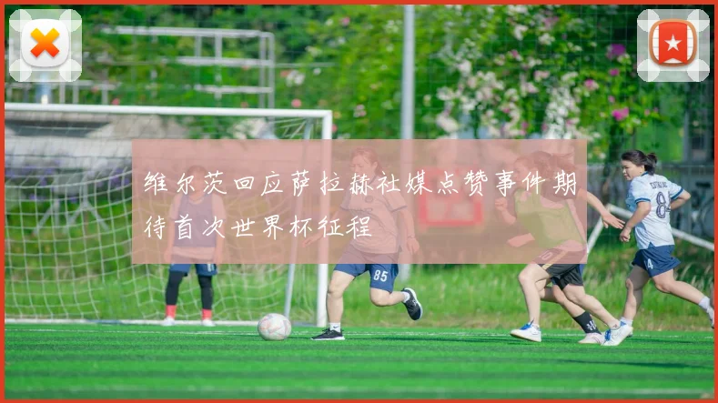维尔茨回应萨拉赫社媒点赞事件期待首次世界杯征程