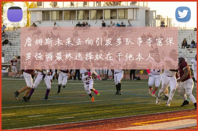 詹姆斯未来去向引发多队争夺富保罗强调最终选择权在于他本人