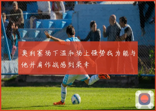 奥利塞场下温和场上强势我为能与他并肩作战感到荣幸