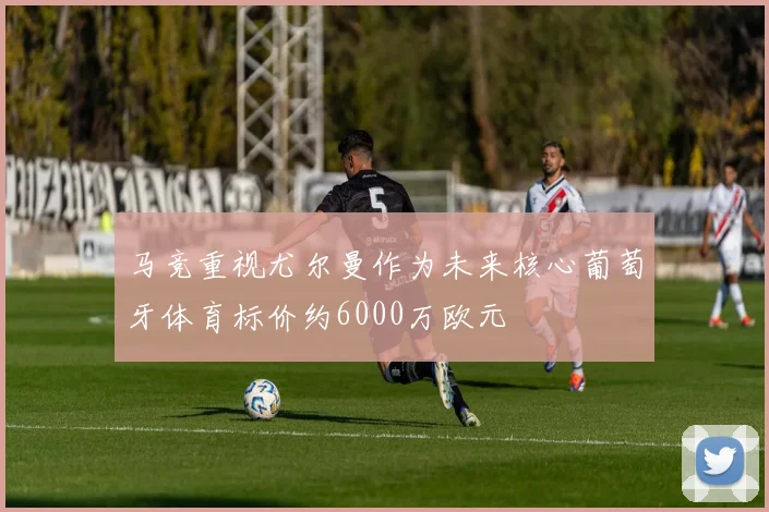 马竞重视尤尔曼作为未来核心葡萄牙体育标价约6000万欧元